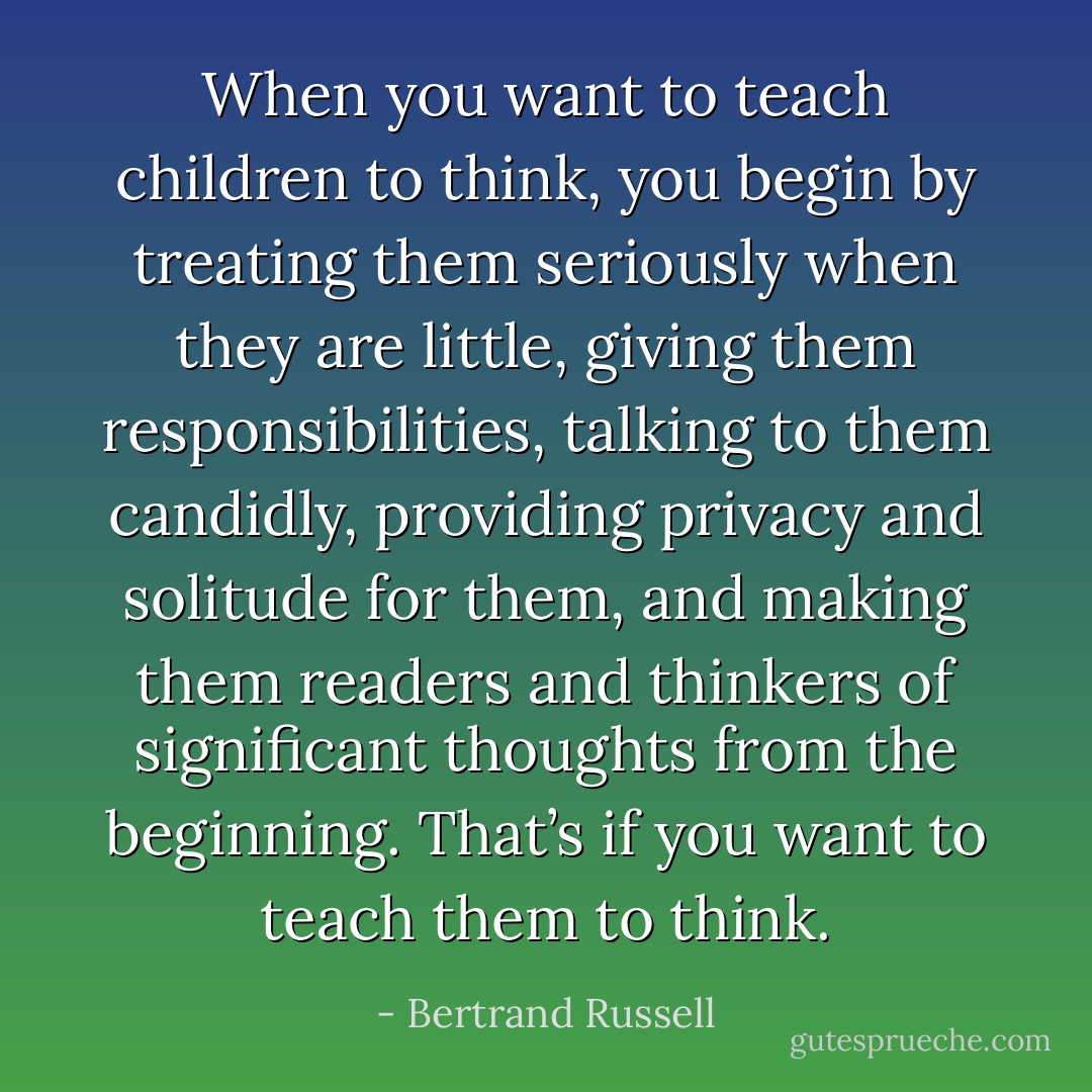 When you want to teach children to think, you begin by treating them seriously when they are little, giving them responsibilities, talking to them candidly, providing privacy and solitude for them, and making them readers and thinkers of significant thoughts from the beginning. That’s if you want to teach them to think. - Bertrand Russell