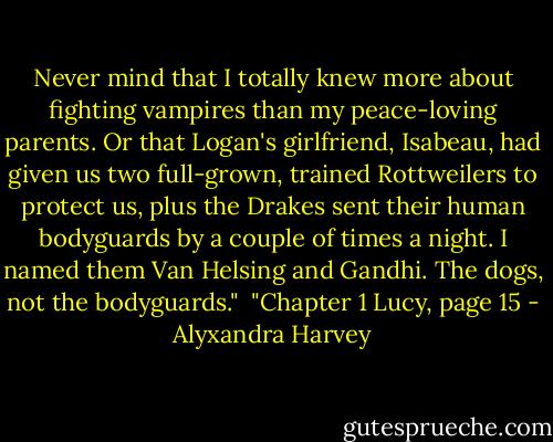 Never mind that I totally knew more about fighting vampires than my peace-loving parents. Or that Logan's girlfriend, Isabeau, had given us two full-grown, trained Rottweilers to protect us, plus the Drakes sent their human bodyguards by a couple of times a night. I named them Van Helsing and Gandhi. The dogs, not the bodyguards."<br /><br />"Chapter 1 Lucy, page 15 - Alyxandra Harvey