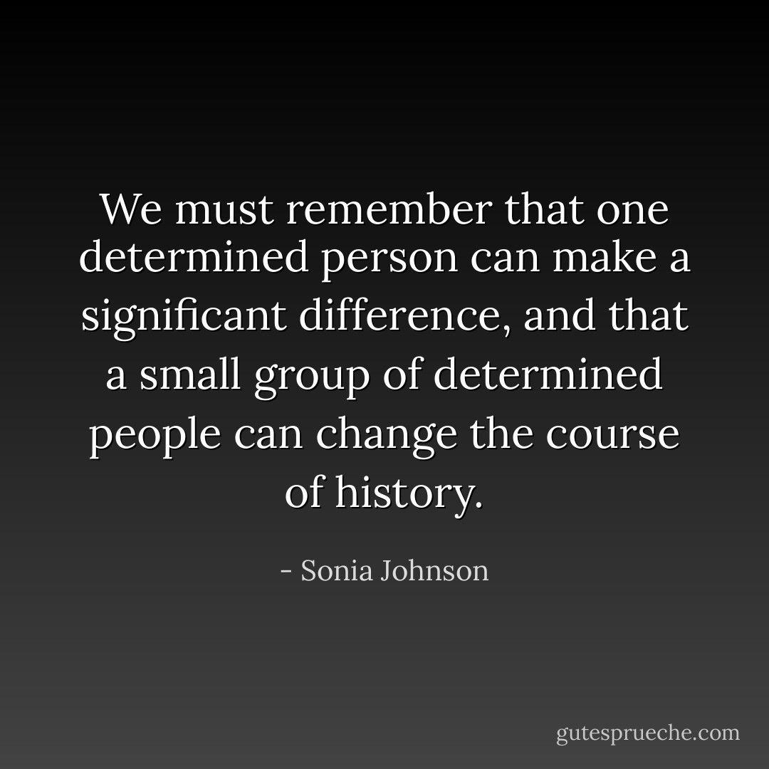 We must remember that one determined person can make a significant difference, and that a small group of determined people can change the course of history. - Sonia Johnson