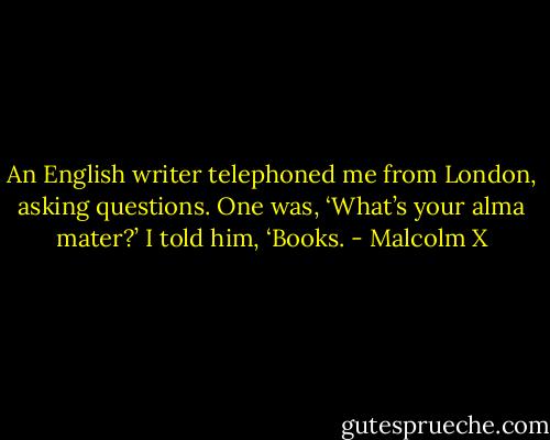 An English writer telephoned me from London, asking questions. One was, ‘What’s your alma mater?’ I told him, ‘Books. - Malcolm X