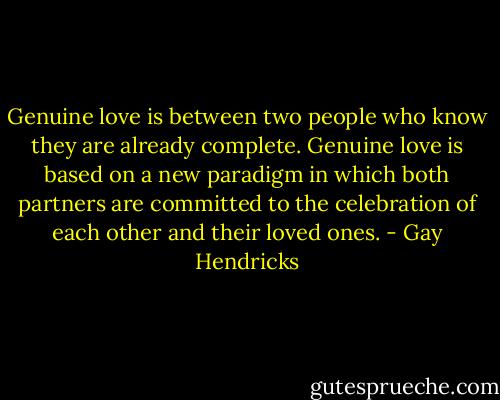 Genuine love is between two people who know they are already complete. Genuine love is based on a new paradigm in which both partners are committed to the celebration of each other and their loved ones. - Gay Hendricks