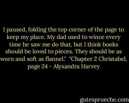 I paused, folding the top corner of the page to keep my place. My dad used to wince every time he saw me do that, but I think books should be loved to pieces. They should be as worn and soft as flannel."<br /><br />"Chapter 2 Christabel, page 24 - Alyxandra Harvey
