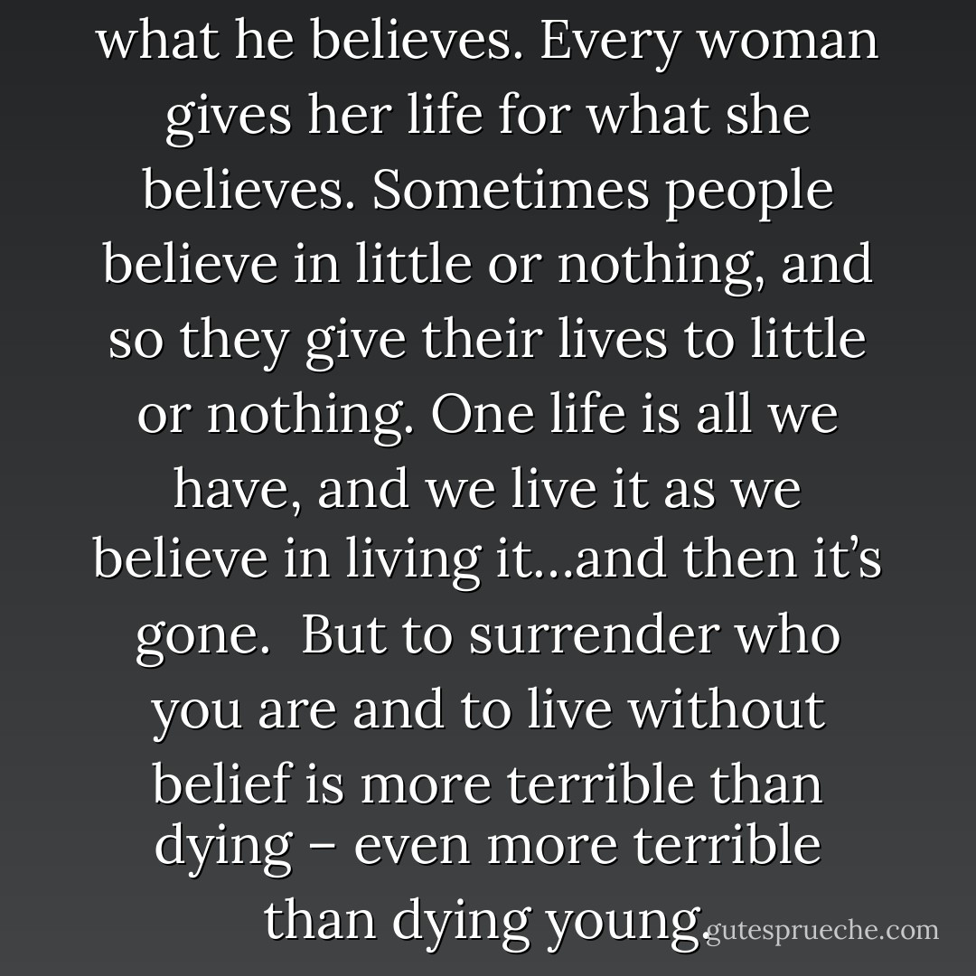 Every man gives his life for what he believes. Every woman gives her life for what she believes. Sometimes people believe in little or nothing, and so they give their lives to little or nothing. One life is all we have, and we live it as we believe in living it…and then it’s gone.<br /><br />But to surrender who you are and to live without belief is more terrible than dying – even more terrible than dying young. - Jeanne d'Arc