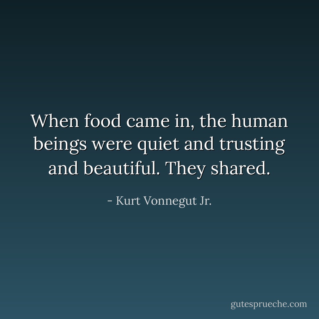 When food came in, the human beings were quiet and trusting and beautiful. They shared. - Kurt Vonnegut Jr.