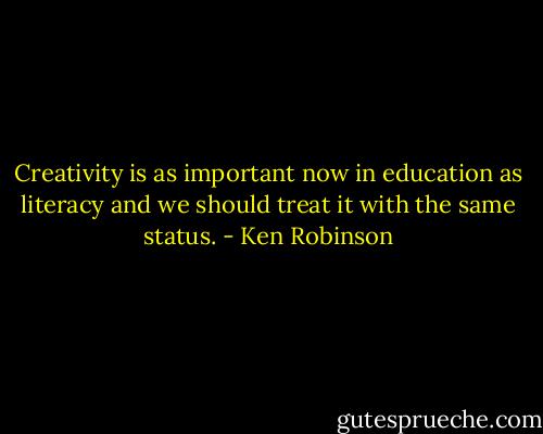 Creativity is as important now in education as literacy and we should treat it with the same status. - Ken Robinson