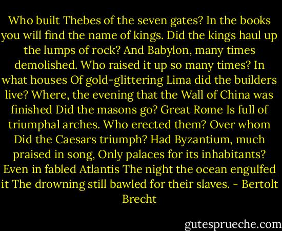 Who built Thebes of the seven gates?<br />In the books you will find the name of kings.<br />Did the kings haul up the lumps of rock?<br />And Babylon, many times demolished.<br />Who raised it up so many times? In what houses<br />Of gold-glittering Lima did the builders live?<br />Where, the evening that the Wall of China was finished<br />Did the masons go? Great Rome<br />Is full of triumphal arches. Who erected them? Over whom<br />Did the Caesars triumph? Had Byzantium, much praised in song,<br />Only palaces for its inhabitants? Even in fabled Atlantis<br />The night the ocean engulfed it<br />The drowning still bawled for their slaves. - Bertolt Brecht