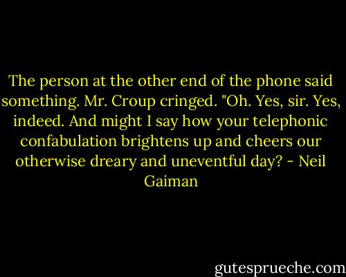 The person at the other end of the phone said something. Mr. Croup cringed.<br />"Oh. Yes, sir. Yes, indeed. And might I say how your telephonic confabulation brightens up and cheers our otherwise dreary and uneventful day? - Neil Gaiman