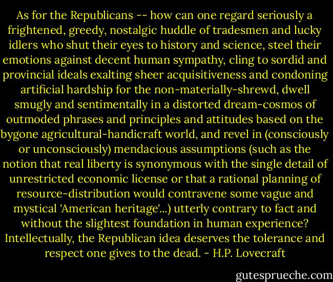 As for the Republicans -- how can one regard seriously a frightened, greedy, nostalgic huddle of tradesmen and lucky idlers who shut their eyes to history and science, steel their emotions against decent human sympathy, cling to sordid and provincial ideals exalting sheer acquisitiveness and condoning artificial hardship for the non-materially-shrewd, dwell smugly and sentimentally in a distorted dream-cosmos of outmoded phrases and principles and attitudes based on the bygone agricultural-handicraft world, and revel in (consciously or unconsciously) mendacious assumptions (such as the notion that real liberty is synonymous with the single detail of unrestricted economic license or that a rational planning of resource-distribution would contravene some vague and mystical 'American heritage'...) utterly contrary to fact and without the slightest foundation in human experience? Intellectually, the Republican idea deserves the tolerance and respect one gives to the dead. - H.P. Lovecraft