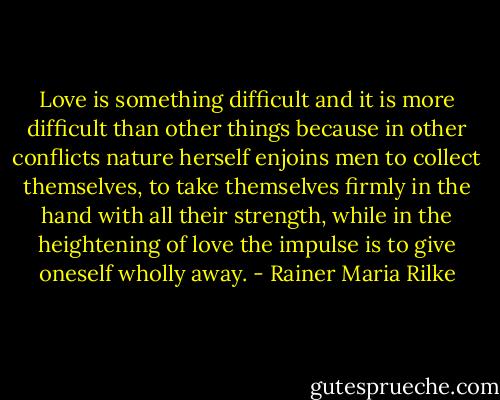 Love is something difficult and it is more difficult than other things because in other conflicts nature herself enjoins men to collect themselves, to take themselves firmly in the hand with all their strength, while in the heightening of love the impulse is to give oneself wholly away. - Rainer Maria Rilke