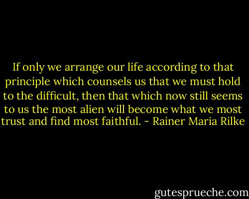 If only we arrange our life according to that principle which counsels us that we must hold to the difficult, then that which now still seems to us the most alien will become what we most trust and find most faithful. - Rainer Maria Rilke