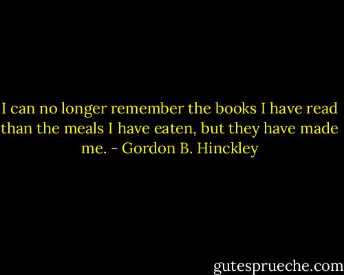 I can no longer remember the books I have read than the meals I have eaten, but they have made me. - Gordon B. Hinckley