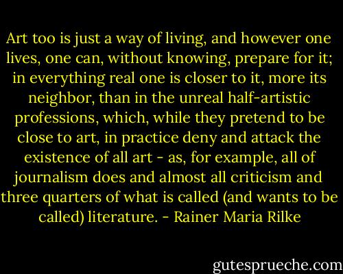 Art too is just a way of living, and however one lives, one can, without knowing, prepare for it; in everything real one is closer to it, more its neighbor, than in the unreal half-artistic professions, which, while they pretend to be close to art, in practice deny and attack the existence of all art - as, for example, all of journalism does and almost all criticism and three quarters of what is called (and wants to be called) literature. - Rainer Maria Rilke