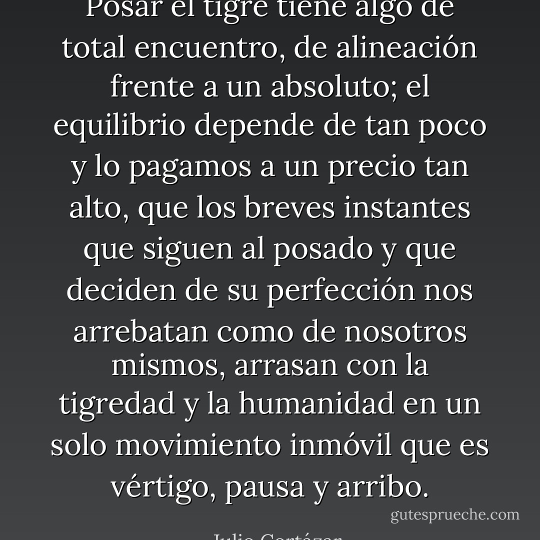 Posar el tigre tiene algo de total encuentro, de alineación frente a un absoluto; el equilibrio depende de tan poco y lo pagamos a un precio tan alto, que los breves instantes que siguen al posado y que deciden de su perfección nos arrebatan como de nosotros mismos, arrasan con la tigredad y la humanidad en un solo movimiento inmóvil que es vértigo, pausa y arribo. - Julio Cortázar