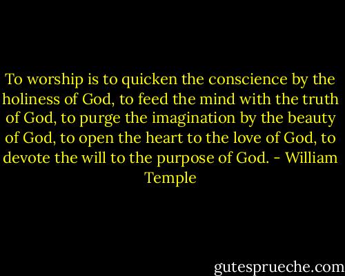 To worship is to quicken the conscience by the holiness of God, to feed the mind with the truth of God, to purge the imagination by the beauty of God, to open the heart to the love of God, to devote the will to the purpose of God. - William Temple