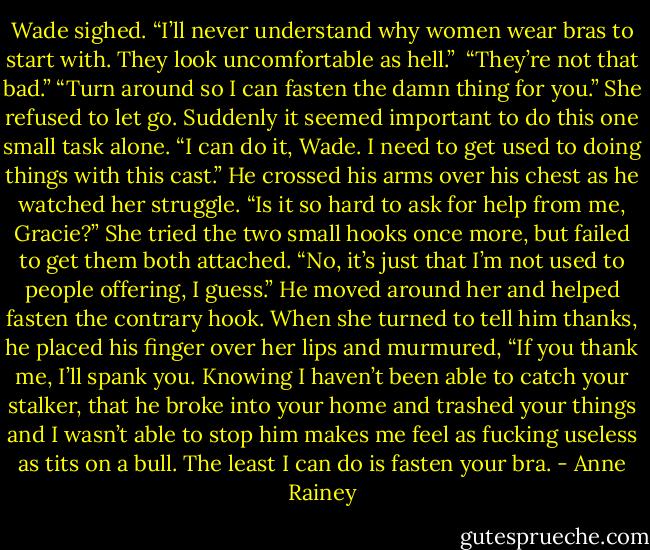 Wade sighed. “I’ll never understand why women wear bras to start with. They look uncomfortable as hell.” <br />“They’re not that bad.”<br />“Turn around so I can fasten the damn thing for you.”<br />She refused to let go. Suddenly it seemed important to do this one small task alone. “I can do it, Wade. I need to get used to doing things with this cast.”<br />He crossed his arms over his chest as he watched her struggle. “Is it so hard to ask for help from me, Gracie?”<br />She tried the two small hooks once more, but failed to get them both attached. “No, it’s just that I’m not used to people offering, I guess.”<br />He moved around her and helped fasten the contrary hook. When she turned to tell him thanks, he placed his finger over her lips and murmured, “If you thank me, I’ll spank you. Knowing I haven’t been able to catch your stalker, that he broke into your home and trashed your things and I wasn’t able to stop him makes me feel as fucking useless as tits on a bull. The least I can do is fasten your bra. - Anne Rainey