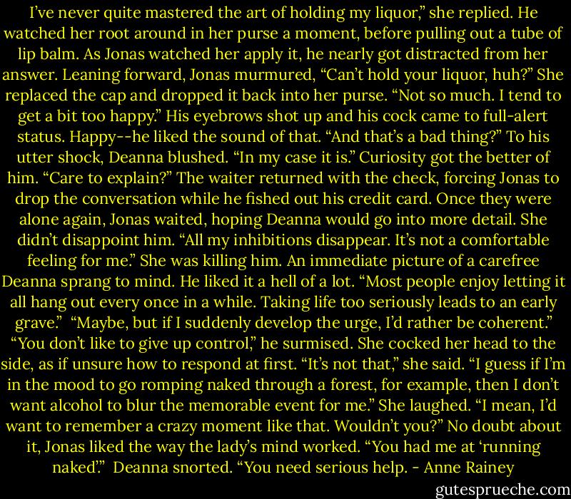 I’ve never quite mastered the art of holding my liquor,” she replied. He watched her root around in her purse a moment, before pulling out a tube of lip balm.<br />As Jonas watched her apply it, he nearly got distracted from her answer. Leaning forward, Jonas murmured, “Can’t hold your liquor, huh?”<br />She replaced the cap and dropped it back into her purse. “Not so much. I tend to get a bit too happy.”<br />His eyebrows shot up and his cock came to full-alert status. Happy--he liked the sound of that. “And that’s a bad thing?”<br />To his utter shock, Deanna blushed. “In my case it is.”<br />Curiosity got the better of him. “Care to explain?”<br />The waiter returned with the check, forcing Jonas to drop the conversation while he fished out his credit card. Once they were alone again, Jonas waited, hoping Deanna would go into more detail. She didn’t disappoint him. “All my inhibitions disappear. It’s not a comfortable feeling for me.”<br />She was killing him. An immediate picture of a carefree Deanna sprang to mind. He liked it a hell of a lot. “Most people enjoy letting it all hang out every once in a while. Taking life too seriously leads to an early grave.” <br />“Maybe, but if I suddenly develop the urge, I’d rather be coherent.”<br />“You don’t like to give up control,” he surmised.<br />She cocked her head to the side, as if unsure how to respond at first. “It’s not that,” she said. “I guess if I’m in the mood to go romping naked through a forest, for example, then I don’t want alcohol to blur the memorable event for me.” She laughed. “I mean, I’d want to remember a crazy moment like that. Wouldn’t you?”<br />No doubt about it, Jonas liked the way the lady’s mind worked. “You had me at ‘running naked’.” <br />Deanna snorted. “You need serious help. - Anne Rainey