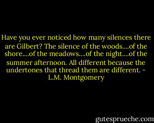 Have you ever noticed how many silences there are Gilbert? The silence of the woods....of the shore....of the meadows....of the night....of the summer afternoon. All different because the undertones that thread them are different. - L.M. Montgomery