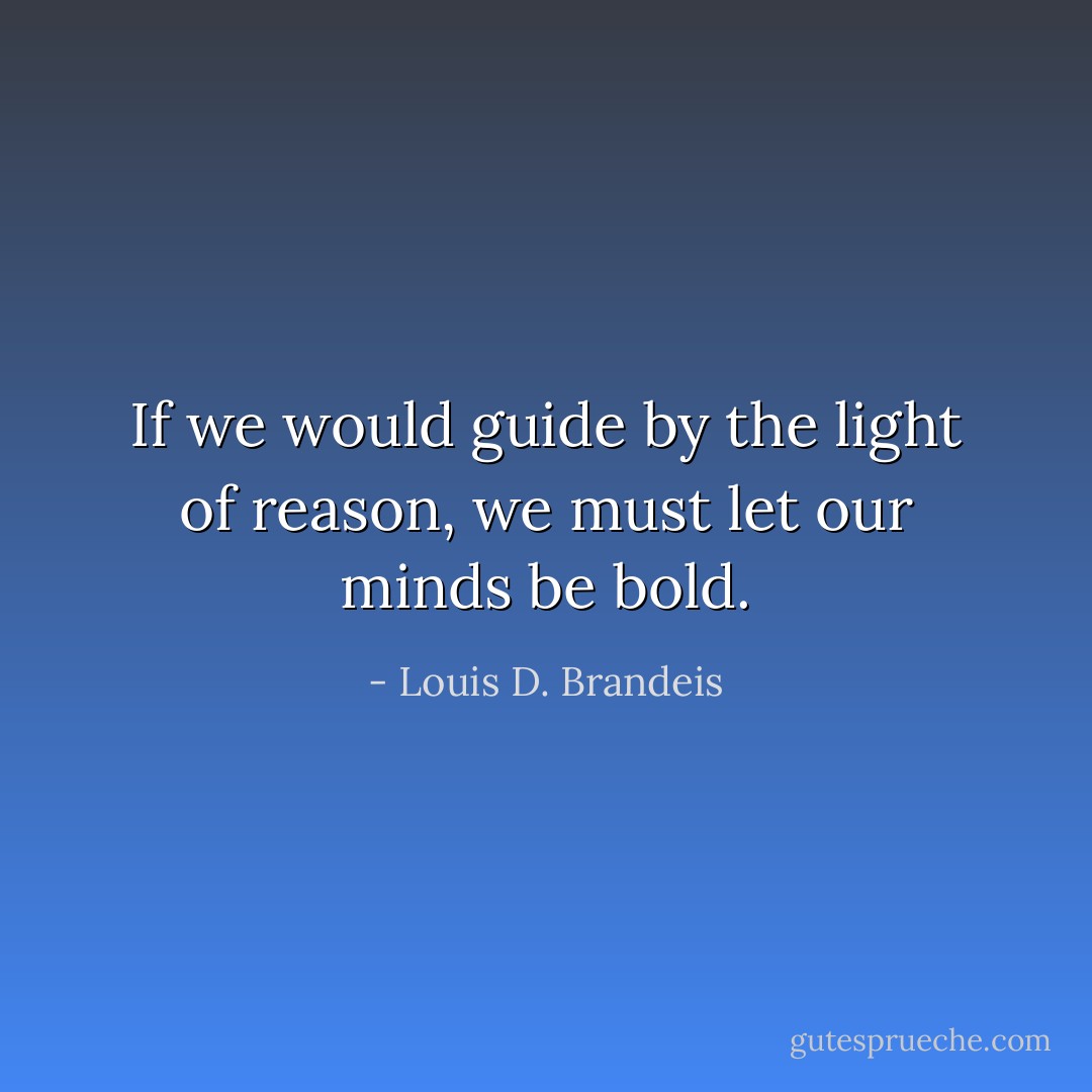If we would guide by the light of reason, we must let our minds be bold. - Louis D. Brandeis
