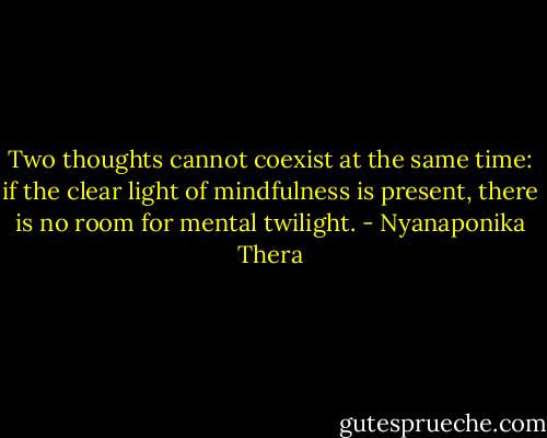 Two thoughts cannot coexist at the same time: if the clear light of mindfulness is present, there is no room for mental twilight. - Nyanaponika Thera
