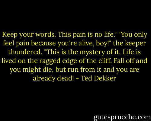 Keep your words. This pain is no life." "You only feel pain because you're alive, boy!" the keeper thundered. "This is the mystery of it. Life is lived on the ragged edge of the cliff. Fall off and you might die, but run from it and you are already dead! - Ted Dekker