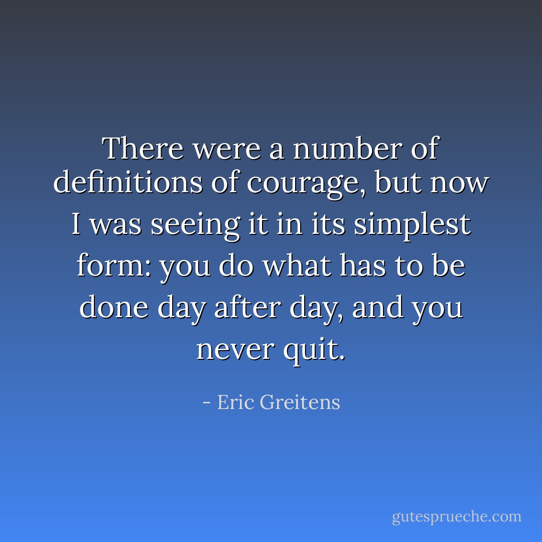 There were a number of definitions of courage, but now I was seeing it in its simplest form: you do what has to be done day after day, and you never quit. - Eric Greitens