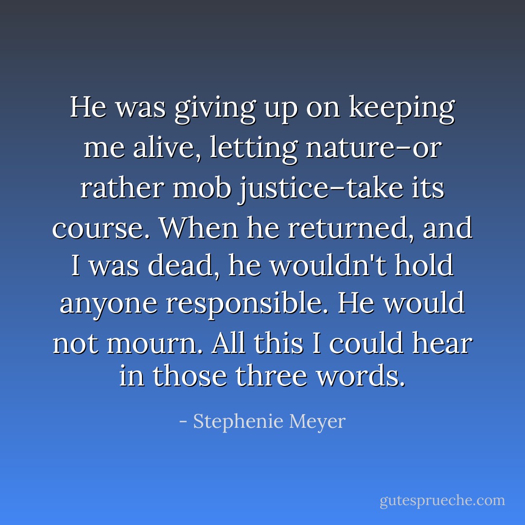 He was giving up on keeping me alive, letting nature–or rather mob justice–take its course.<br />When he returned, and I was dead, he wouldn't hold anyone responsible. He would not mourn.<br />All this I could hear in those three words. - Stephenie Meyer