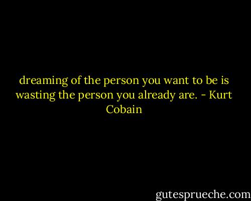 dreaming of the person you want to be is wasting the person you already are. - Kurt Cobain