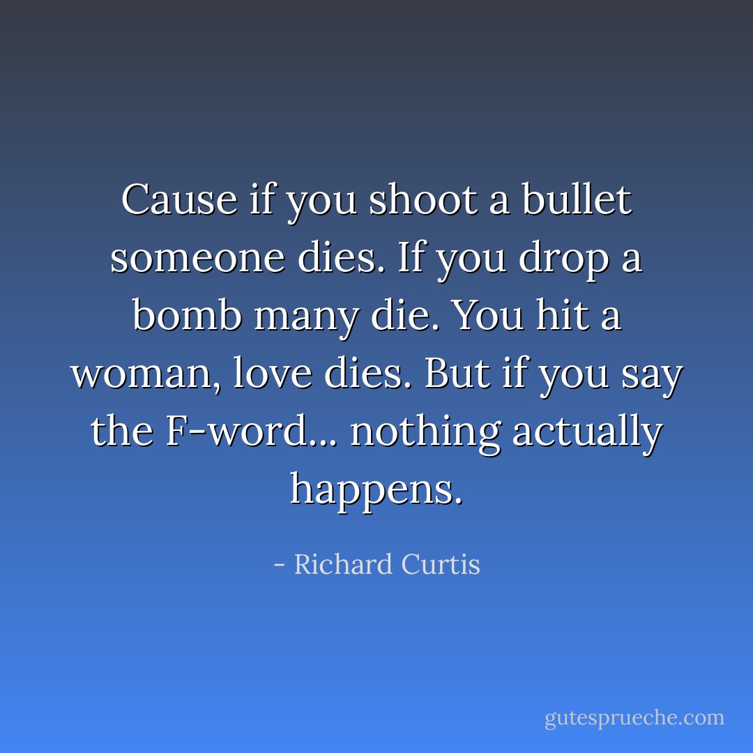 Cause if you shoot a bullet someone dies. If you drop a bomb many die. You hit a woman, love dies. But if you say the F-word... nothing actually happens. - Richard Curtis