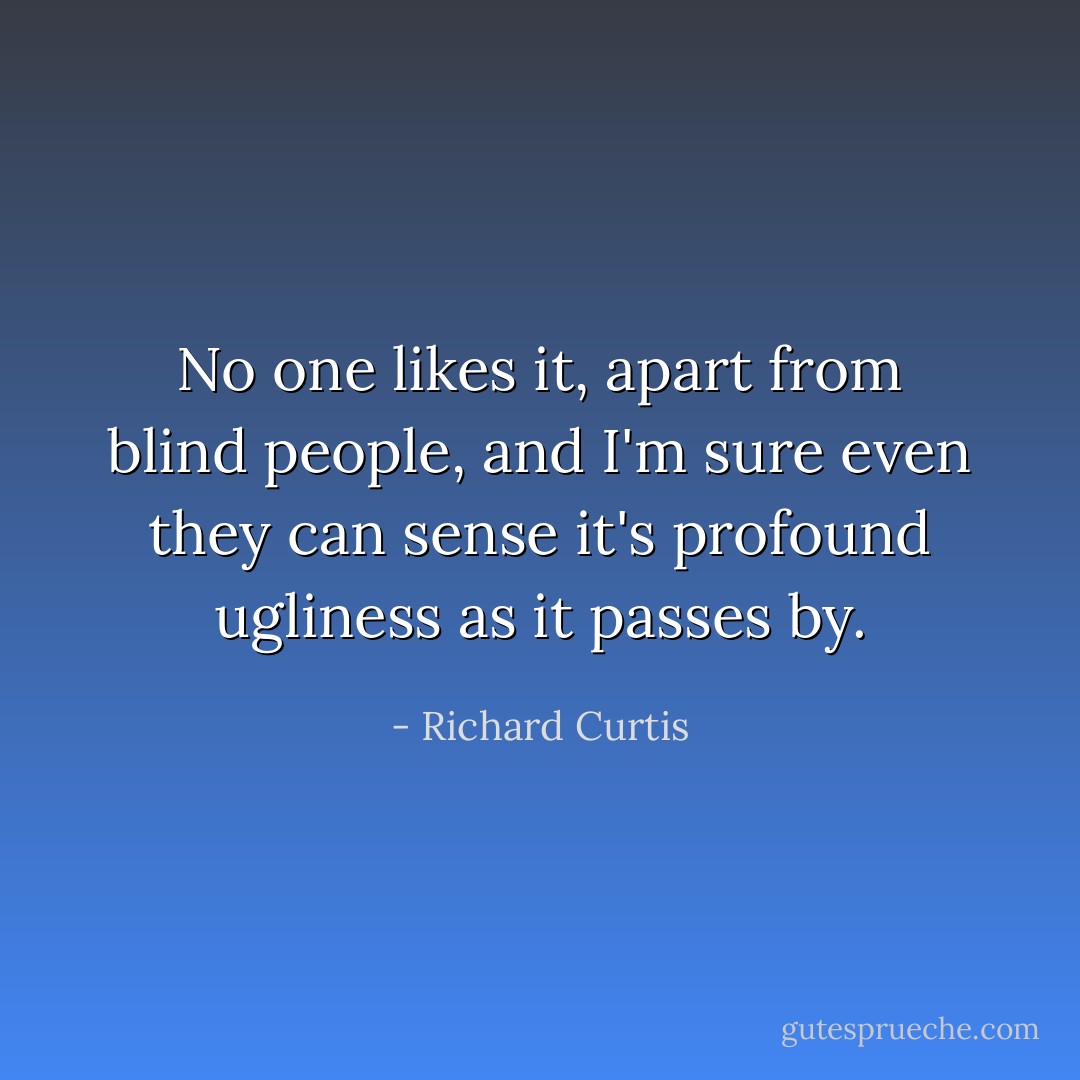 No one likes it, apart from blind people, and I'm sure even they can sense it's profound ugliness as it passes by. - Richard Curtis