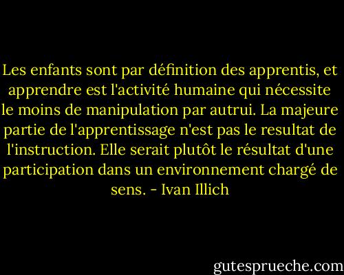 Les enfants sont par définition des apprentis, et apprendre est l'activité humaine qui nécessite le moins de manipulation par autrui. La majeure partie de l'apprentissage n'est pas le resultat de l'instruction. Elle serait plutôt le résultat d'une participation dans un environnement chargé de sens. - Ivan Illich