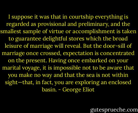 I suppose it was that in courtship everything is regarded as provisional and preliminary, and the smallest sample of virtue or accomplishment is taken to guarantee delightful stores which the broad leisure of marriage will reveal. But the door-sill of marriage once crossed, expectation is concentrated on the present. Having once embarked on your marital voyage, it is impossible not to be aware that you make no way and that the sea is not within sight—that, in fact, you are exploring an enclosed basin. - George Eliot