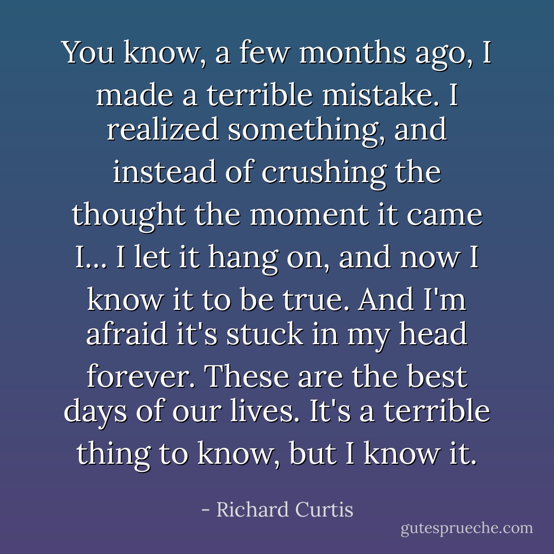 You know, a few months ago, I made a terrible mistake. I realized something, and instead of crushing the thought the moment it came I... I let it hang on, and now I know it to be true. And I'm afraid it's stuck in my head forever. These are the best days of our lives. It's a terrible thing to know, but I know it. - Richard Curtis