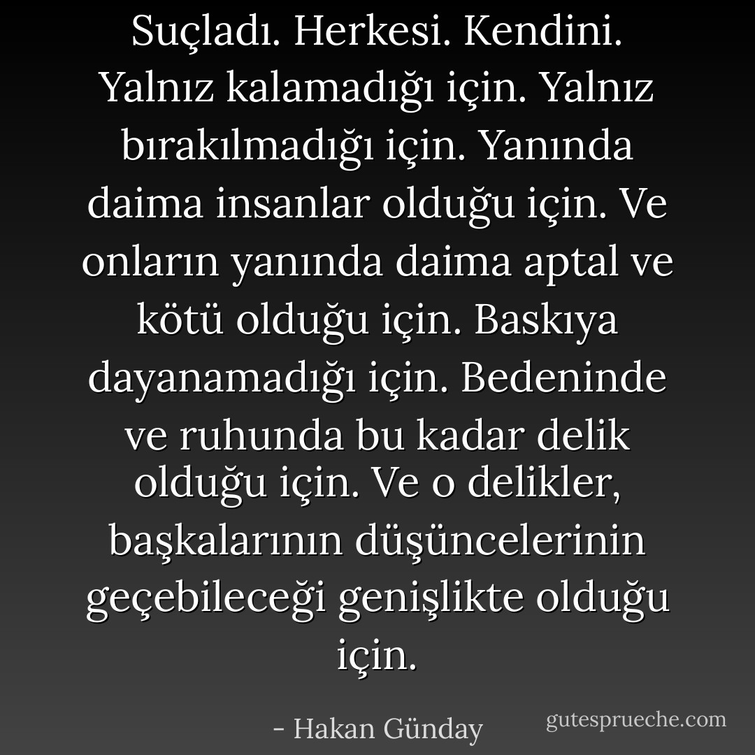 Suçladı. Herkesi. Kendini. Yalnız kalamadığı için. Yalnız bırakılmadığı için. Yanında daima insanlar olduğu için. Ve onların yanında daima aptal ve kötü olduğu için. Baskıya dayanamadığı için. Bedeninde ve ruhunda bu kadar delik olduğu için. Ve o delikler, başkalarının düşüncelerinin geçebileceği genişlikte olduğu için. - Hakan Günday
