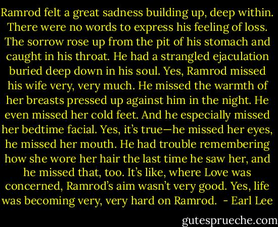 Ramrod felt a great sadness building up, deep within. There were no words to express his feeling of loss. The sorrow rose up from the pit of his stomach and caught in his throat. He had a strangled ejaculation buried deep down in his soul. Yes, Ramrod missed his wife very, very much. He missed the warmth of her breasts pressed up against him in the night. He even missed her cold feet. And he especially missed her bedtime facial. Yes, it’s true—he missed her eyes, he missed her mouth. He had trouble remembering how she wore her hair the last time he saw her, and he missed that, too. It’s like, where Love was concerned, Ramrod’s aim wasn’t very good. Yes, life was becoming very, very hard on Ramrod.  - Earl Lee