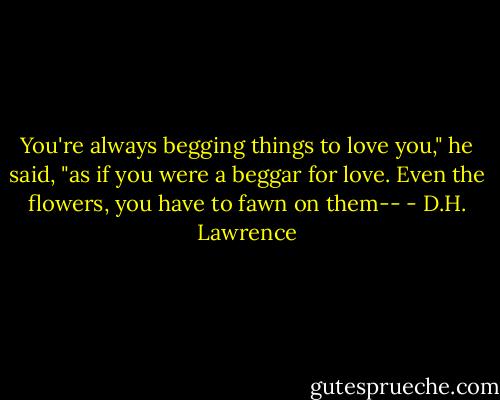 You're always begging things to love you," he said, "as if you were a beggar for love. Even the flowers, you have to fawn on them-- - D.H. Lawrence