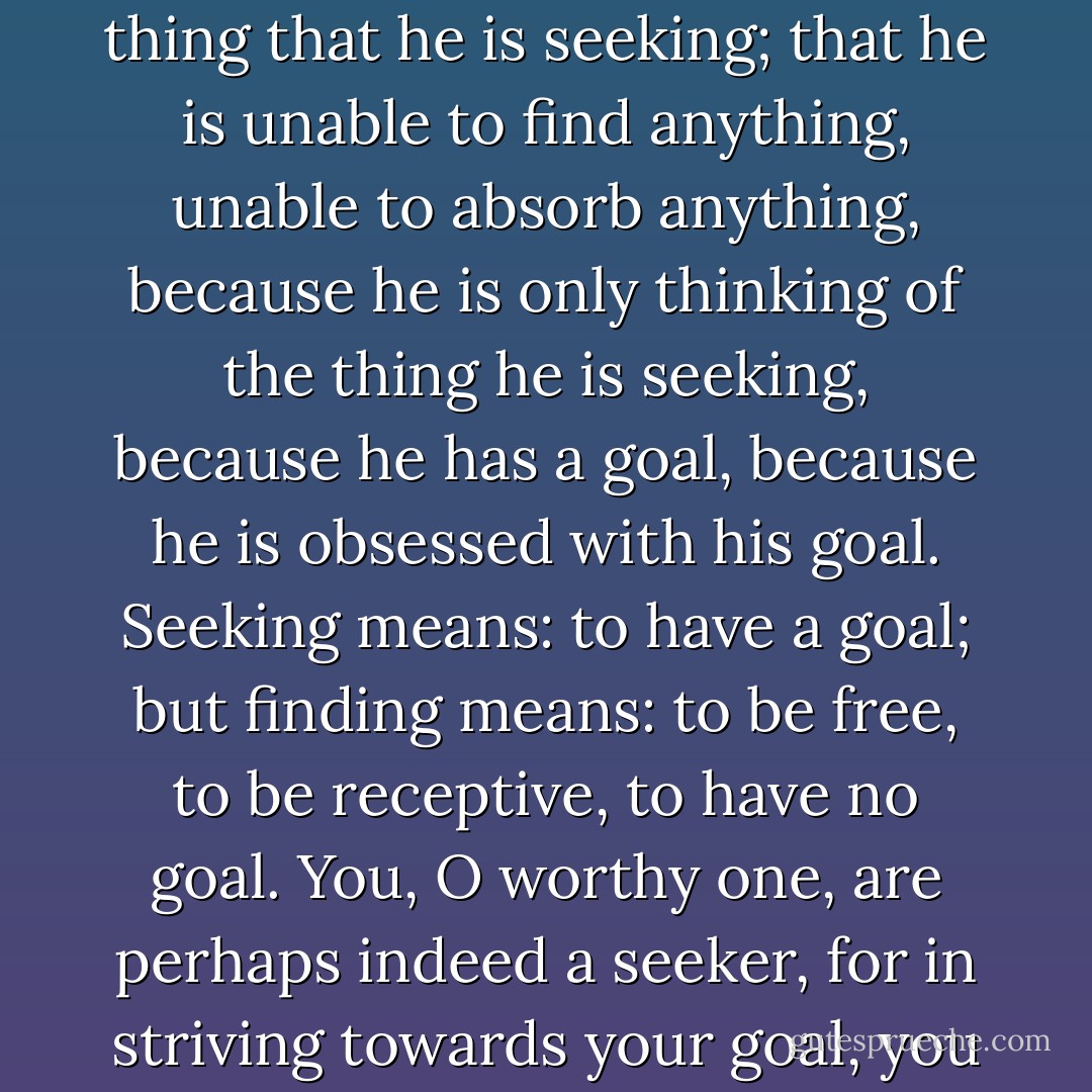 When someone is seeking,” said Siddartha, “It happens quite easily that he only sees the thing that he is seeking; that he is unable to find anything, unable to absorb anything, because he is only thinking of the thing he is seeking, because he has a goal, because he is obsessed with his goal. Seeking means: to have a goal; but finding means: to be free, to be receptive, to have no goal. You, O worthy one, are perhaps indeed a seeker, for in striving towards your goal, you do not see many things that are under your nose. - Hermann Hesse