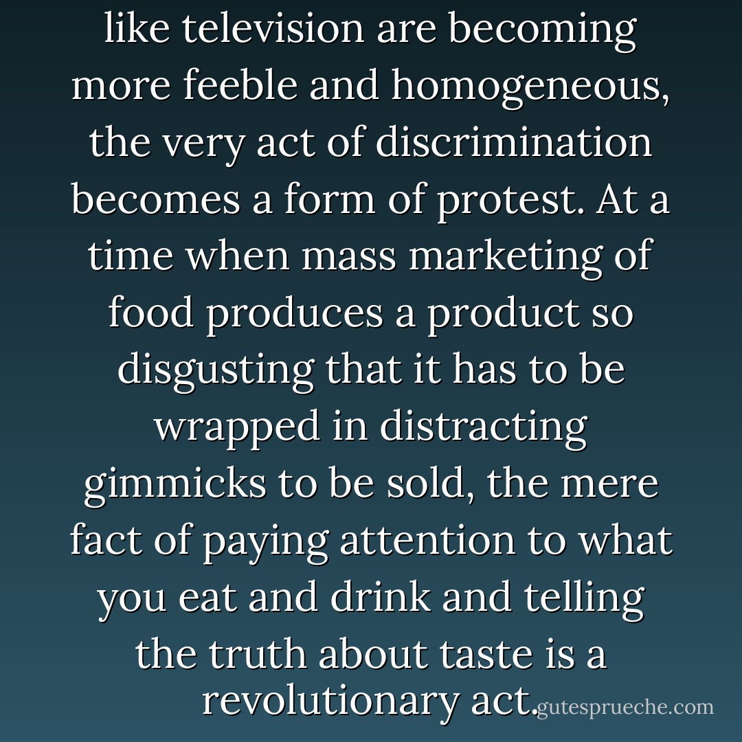 In an age when mass pleasures like television are becoming more feeble and homogeneous, the very act of discrimination becomes a form of protest. At a time when mass marketing of food produces a product so disgusting that it has to be wrapped in distracting gimmicks to be sold, the mere fact of paying attention to what you eat and drink and telling the truth about taste is a revolutionary act. - Lynn Hoffman