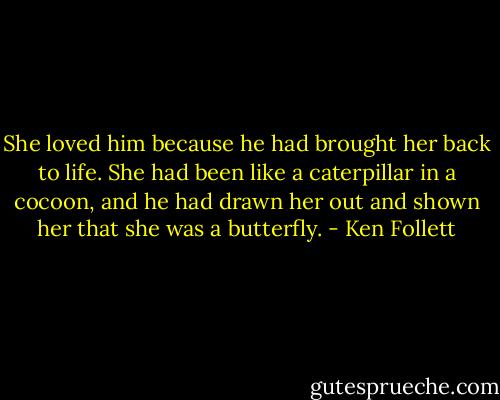 She loved him because he had brought her back to life. She had been like a caterpillar in a cocoon, and he had drawn her out and shown her that she was a butterfly. - Ken Follett