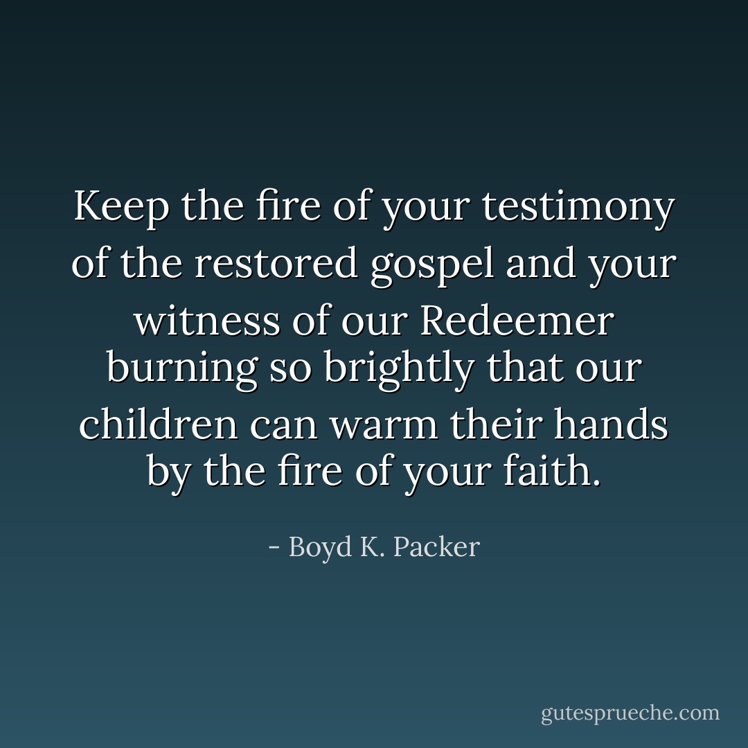 Keep the fire of your testimony of the restored gospel and your witness of our Redeemer burning so brightly that our children can warm their hands by the fire of your faith. - Boyd K. Packer