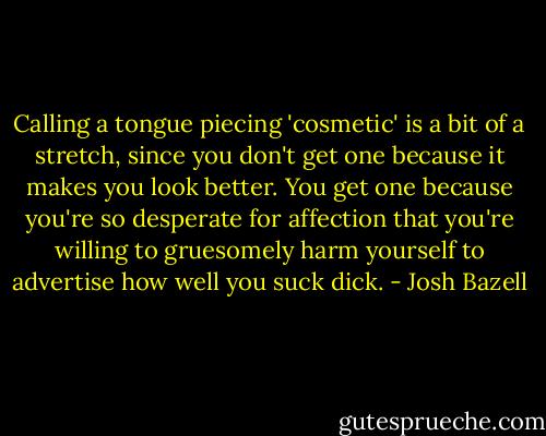 Calling a tongue piecing 'cosmetic' is a bit of a stretch, since you don't get one because it makes you look better. You get one because you're so desperate for affection that you're willing to gruesomely harm yourself to advertise how well you suck dick. - Josh Bazell