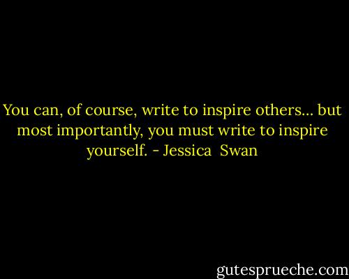 You can, of course, write to inspire others… but most importantly, you must write to inspire yourself. - Jessica  Swan