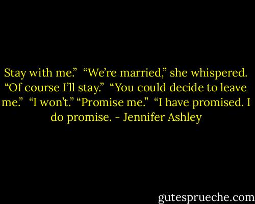 Stay with me.” <br />“We’re married,” she whispered. “Of course I’ll stay.” <br />“You could decide to leave me.” <br />“I won’t.” “Promise me.” <br />“I have promised. I do promise. - Jennifer Ashley