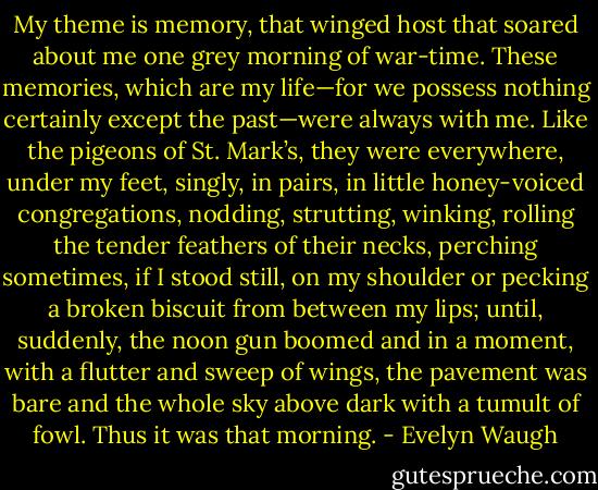 My theme is memory, that winged host that soared about me one grey morning of war-time. These memories, which are my life—for we possess nothing certainly except the past—were always with me. Like the pigeons of St. Mark’s, they were everywhere, under my feet, singly, in pairs, in little honey-voiced congregations, nodding, strutting, winking, rolling the tender feathers of their necks, perching sometimes, if I stood still, on my shoulder or pecking a broken biscuit from between my lips; until, suddenly, the noon gun boomed and in a moment, with a flutter and sweep of wings, the pavement was bare and the whole sky above dark with a tumult of fowl. Thus it was that morning. - Evelyn Waugh