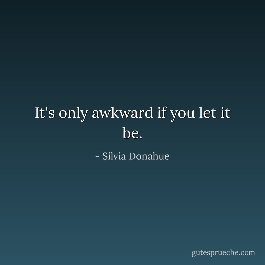 It's only awkward if you let it be. - Silvia Donahue