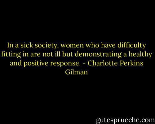 In a sick society, women who have difficulty fitting in are not ill but demonstrating a healthy and positive response. - Charlotte Perkins Gilman