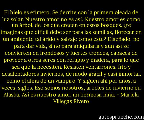 El hielo es efímero. Se derrite con la primera oleada de luz solar. Nuestro amor no es así. Nuestro amor es como un árbol, de los que crecen en estos bosques. ¿te imaginas que difícil debe ser para las semillas, florecer en un ambiente tal árido y salvaje como este? Diseñado, no para dar vida, si no para aniquilarla y aun así se convierten en frondosos y fuertes troncos, capaces de proveer a otros seres con refugio y madera, para lo que sea que la necesiten. Resisten ventarrones, frío y desalentadores inviernos, de modo grácil y casi inmortal, como el alma de un vampiro. Y siguen ahí por años, a veces, siglos. Eso somos nosotros, árboles de invierno en Alaska. Así es nuestro amor, mi hermosa niña. - Mariela Villegas Rivero