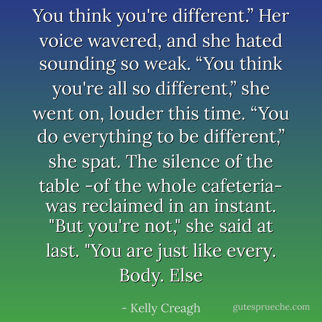 You think you're different.” Her voice wavered, and she hated sounding so weak. “You think you're all so different,” she went on, louder this time. “You do everything to be different,” she spat. The silence of the table -of the whole cafeteria- was reclaimed in an instant. "But you're not," she said at last. "You are just like every. Body. Else - Kelly Creagh