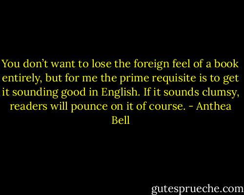 You don’t want to lose the foreign feel of a book entirely, but for me the prime requisite is to get it sounding good in English. If it sounds clumsy, readers will pounce on it of course. - Anthea Bell