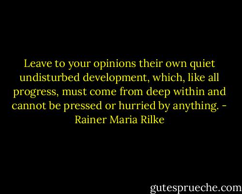 Leave to your opinions their own quiet undisturbed development, which, like all progress, must come from deep within and cannot be pressed or hurried by anything. - Rainer Maria Rilke