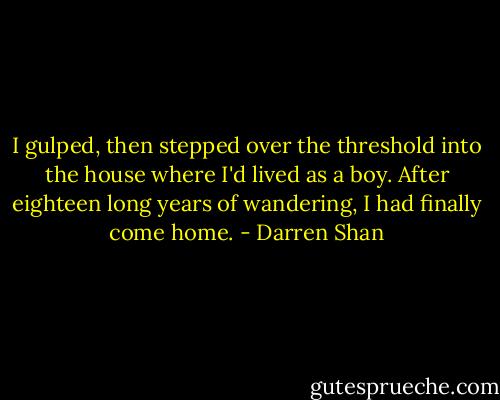 I gulped, then stepped over the threshold into the house where I'd lived as a boy. After eighteen long years of wandering, I had finally come home. - Darren Shan